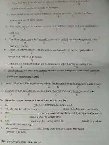 2.Little Red Riding Hood's mother sent her to Grandma's house with a basket
A
of goodies and told her to not talk to strangers.
D
3. Snow White's evil stepmother wanted to be more beautiful in the land and was
A	B
jealous of Snow White's beauty.
D
4. The fog turned into a handsome prince.married the princess and they lived happily
A	B	C
after ever.
D
5. The Hare ran across a field as fastly as he could , and all the animals agreed that the
A	B	C	D
Hare was very fast.
6.While Cinderella danced with the prince, she remembered her fairy godmother's
A	B	C
words and rushed to go home.
D
7. What an amazing fables they are! Most children enjoy hearing or reading them.
A	B	C	D
8. Read folktales is a great way to share valuable lessons with your children and entertain
A	B	C
them with interesting stories.
D
9. Snow White and Sleeping Beauty are both fascinating fairy tales, but Snow White is best.
A	B	C
10. Despite of her misfortune, she is always cheerful and ready to play a small joke.
A	B	C	D
VI. Write the correct tense or form of the verbs in brackets.
1. He __ (receive) f300 when his uncle died.
2. The day we heard the news we __ (have) holidays with our family.
3. Why __ (you/ not answer)my phone call last night? - Oh, sorry,
I __ (take) a shower at that time.
4. She __ (not see) her father since he __ (start) to work in
Marseille two years ago.
5. My mother __ (fly) home from London today. Her flight __
(arrive) in an hour.
94 - BAI TẬP TIẾNG ANH 8 - PHẤN BÀI TẬP