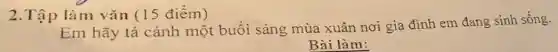 2.Tập làm vǎn (15 điểm)
Em hãy tả cảnh một buổi sáng mùa xuân nơi gia đình em đang sinh sống.
Bài làm: