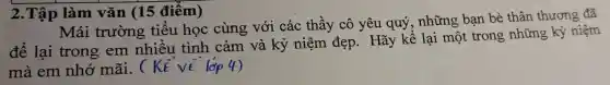 2.Tập làm vǎn (15 điêm)
Mái trường tiêu học cùng với các thầy cô yêu quý , những bạn bè thân thương đã
để lại trong em nhiều tình cảm và kỷ niệm đẹp . Hãy kể lại một trong những kỷ niệm
mà em nhớ mãi. (KE VE lớp 4)