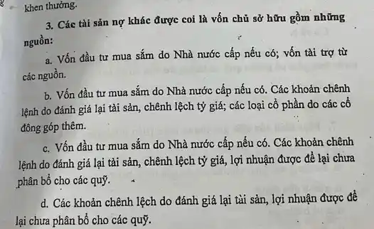 3. Các tài sản nợ khác được coi là vốn chủ sở hữu gồm những
nguồn:
a. Vốn đầu tư mua sắm do Nhà nước cấp nếu có;vốn tài trợ từ
các nguồn.
b. Vốn đầu tư mua sắm do Nhà nước cấp nếu có . Các khoản chênh
lệnh do đánh giá lại tài sản, chênh lệch tỷ giá; các loại cổ phần do các cô
đông góp thêm.
c. Vốn đầu tư mua sắm do Nhà nước cấp nếu có . Các khoản chênh
lệnh do đánh giá lại tài sản, chênh lệch tỷ giá, lợi nhuận được để lại chưa
phân bổ cho các quý.
d. Các khoản chênh lệch do đánh giá lại tài sản, lợi nhuận được đề
lại chưa phân bổ cho các quỹ.
khen thưởng.