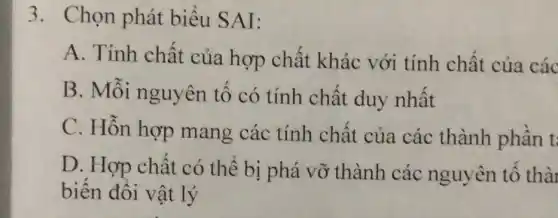 3. Chọn phát biểu SAI:
A. Tính chất của hợp chất khác với tính chât của các
B. Mỗi nguyên tố có tính chất duy nhật
C. Hỗn hợp mang các tính chất của các thành phần t:
D. Hợp chất có thể bị phá vỡ thành các nguyên tố thài
biến đổi vật lý