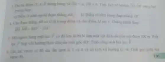 3. Cho ba diem 0, 4, B thẳng hàng và OA=a,OB=b Tinh tich vô hướng overrightarrow (OA)cdot overrightarrow (OB) trong hai
trường hợp
a) Điểm O nǎm ngodi đoạn thẳng AB; b) Điểm O nằm trong đoạn thẳng AB.
4. Cho đoạn thẳng AB có O là trung điểm và cho điểm M tuỳ ý. Chứng minh rằng:
overrightarrow (MA)cdot overrightarrow (MB)=MO^2-OA^2
5. Một người dùng một lực
bar (F) có độ lớn là 90 N làm một vật dịch chuyển một đoạn 100 m Biết
lực overrightarrow (F) hợp với hướng dịch chuyên một góc 60^circ  Tính công sinh bời lực overrightarrow (F)
6. Cho hai vecto có độ dài lần lượt là 3 và 4 và có tích vô hướng là -6 Tính góc giữa hai
vecto đó.