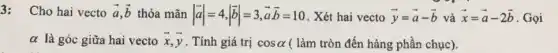 3: Cho hai vecto overrightarrow (a),overrightarrow (b) thỏa mãn vert overrightarrow (a)vert =4,vert overrightarrow (b)vert =3,overrightarrow (a)overrightarrow (b)=10 . Xét hai vecto overrightarrow (y)=overrightarrow (a)-overrightarrow (b) và overrightarrow (x)=overrightarrow (a)-2overrightarrow (b) . Gọi
alpha  là góc giữa hai vecto overrightarrow (x),overrightarrow (y) . Tính giá trị cosalpha  ( làm tròn đến hàng phần chục).