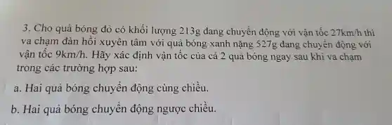 3 . Cho quả bóng đỏ có khối lượng 2130 đang chuyển động với vận tốc 27km/h thì
va chạm đàn hồi xuyên tâm với quả bóng xanh nặng 527g đang chuyên động với
vận tộc 9km/h . Hãy xác định vân tốc của cả 2 quả bóng ngay sau khi va chạm
trong các trường hợp sau:
a. Hai quả bóng chuyển động cùng chiều.
b . Hai quả bóng chuyển động ngược chiều.