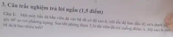 3. Câu trắc nghiệm trả lời ngắn (1,5 điểm)
Câu 1: Một máy bắn đá bắn viên đá vào bệ đá có độ cao h với tốc độ ban đầu 42m/s dưới m
góc 60^circ  so với phương ngang . Sau khi phóng được 5.5s thì viên đá rơi xuống điểm A. Độ cao h của
bệ đá là bao nhiêu mét?