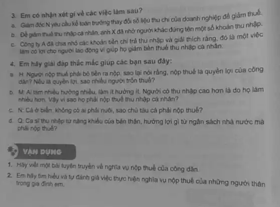 3. Em có nhận xét gì về các việc làm sau?
a. Giảm đốc N yêu cầu kế toán trưởng thay đổi số liệu thu chí của doanh nghiệp để giảm thuế.
b. Đề giảm thuế thu nhập cả nhân anh X đã nhờ người khác đứng tên một số khoản thu nhập.
c. Công ty Ađã chia nhỏ các khoản tiền chi trả thu nhập và giải thích rằng đó là một việc
làm có lợi cho người lao động vì giúp họ giảm tiền thuế thu nhập cá nhân.
4. Em hãy giải đáp thắc mắc giúp các bạn sau đây:
a. H: Người nộp thuế phải bỏ tiền ra nộp, sao lại nói rằng, nộp thuế là quyền lợi của công
dân? Nếu là quyền lợi, sao nhiều người trốn thuế?
b. M: Ai làm nhiều hưởng nhiều, làm ít hưởng ít. Người có thu nhập cao hơn là do họ làm
nhiêu hơn. Vậy vi sao họ phải nộp thuế thu nhập cá nhân?
c. N: Cá ở biển, không có ai phải nuôi, sao chủ tàu cá phải nộp thuế?
d. Q: Ca sĩ thu nhập từ nǎng khiếu của bản thân, hưởng lợi gì từ ngân sách nhà nước mà
phải nộp thué?
VAN DUNG
1. Hãy viết một bài tuyên truyền về nghĩa vụ nộp thuế của công dân.
2. Em hãy tim hiểu và tự đánh giá việc thực hiện nghĩa vụ nộp thuế của những người thân
trọng gia đình em.