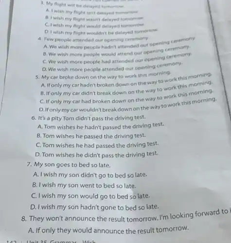 3. My flight will be delayed tomorrow.
A. I wish my flight isn't delayed tomorrow.
B. I wish my flight wasn't delayed tomorrow.
C. I wish my flight would delayed tomorrow.
D. I wish my flight wouldn't be delayed tomorrow.
4. Few people attended our opening ceremony.
A. We wish more people hadn't attended our opening ceremony.
B. We wish more people would attend our opening ceremony.
C. We wish more people had attended our opening ceremony.
D. We wish more people attended our opening ceremony.
5. My car broke down on the way to work this morning.
A. If only my car hadn't broken down on the way to work this morning.
B. If only my car didn't break down on the way to work this morning.
C. If only my car had broken down on the way to work this morning.
D. Ifonlymycar wouldn't breakdown on the way to work this morning.
6. It's a pity Tom didn't pass the driving test.
A. Tom wishes he hadn't passed the driving test.
B. Tom wishes he passed the driving test.
C. Tom wishes he had passed the driving test.
D. Tom wishes he didn't pass the driving test.
7. My son goes to bed so late.
A. I wish my son didn't go to bed so late.
B. I wish my son went to bed so late.
C. I wish my son would go to bed so late.
D. I wish my son hadn't gone to bed so late.
142 llnit 25 Gramm ar Wich
8. They won't announce the result tomorrow. I'm looking forward to i
A. If only they would announce the result tomorrow.