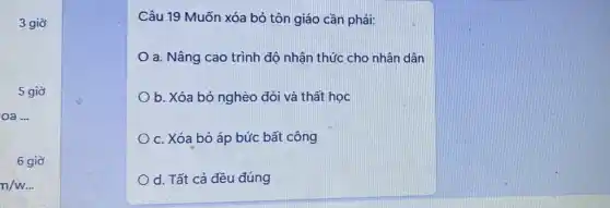 3 giờ
5 giờ
6 giờ
n/w... 
Câu 19 Muốn xóa bỏ tôn giáo cần phải:
a. Nâng cao trình độ nhận thức cho nhân dân
b. Xóa bỏ nghèo đói và thất học
c. Xóa bỏ áp bức bất công
d. Tất cả đều đúng