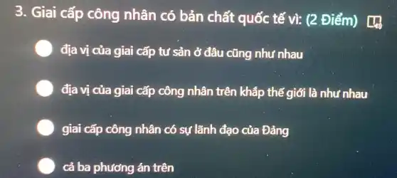 3. Giai cấp công nhân có bản chất quốc tế vì: (2 Điểm)
địa vị của giai cấp tư sản ở đâu cũng như nhau
địa vị của giai cấp công nhân trên khắp thế giới là như nhau
giai cấp công nhân có sự lãnh đạo của Đảng
cả ba phương án trên