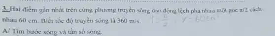 3. Hai điểm gần nhất trên cùng phương truyền sóng dao động lệch pha nhau một góc pi /2 cách
nhau 60 cm. Biết tốc độ truyền sóng là 360m/s
A/ Tìm bước sóng và tân sô sóng.