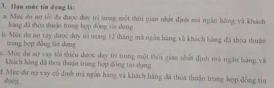 3. Hạn mức tín dụng là:
a. Mứre dư nợ tối đa được duy tri trong một thời gian nhất định mà ngân hàng và khách
hàng dã thỏa thuận trong hợp đồng tín dung
b. Mức dư nợ vay được duy trì trong 12 tháng mà ngân hàng và khách hàng đã thoa thuân
trong hợp đông tín dụng
c. Mức dư nợ vay tôi thiêu được duy trì trong một thời gian nhất định mà ngân hàng và
khách hàng đã thoa thuận trong hợp dồng tin dung
1. Mức dư nợ vay cô định mà ngân hàng và khách hàng đã thỏa thuận trong hợp đồng tin
dung.