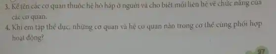 3. Kể tên các cơ quan thuộc hệ hô hấp ở người và cho biết mối liên hệ về chức nǎng của
các cơ quan.
4. Khi em tập thể dục, những cơ quan và hệ cơ quan nào trong cơ thể cùng phối hợp
hoạt động?