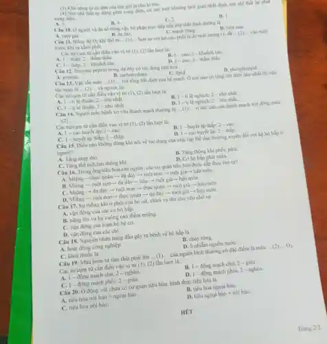 (3) Khà nǎng tự co dãn của tim goi là chu kì tim.
(4) Nút nhĩ thất tự động phát xung điện,cứ sau một khoảng thời gian nhất định nút nhĩ thất lại phat
A. 3.
xung điện.
B. 4
C. 2.
D. 1.
Câu 10. Ở người và đa số động vật, bộ phận trực tiếp hấp thụ chất dinh dưỡng là
C. manh tràng.
A. ruột già
Câu 11. Nồng độ
B. dạ dày.
O_(2) khi thờ ra __ hơn so với hít vào phổi là do một lượng O_(2) __ vào máu
trước khi ra khỏi phồi.
Các từ/cụm từ cần điền vào vị trí (1), (2) lần lượt là:
A. 1 - thấp; 2 - thầm thấu.
C. 1 - thấp; 2 - khuếch tán.
B. 1 - cao; 2 - khuếch tán.
D. 1-cao; 2 - thẩm thấu.
Câu 12. Enzyme pepsin trong dạ dày có tác dụng tiêu hóa
B. carbohydrate
A. protein
C. lipid
D. phospholipid
Câu 13. Vận tốc máu __
với tổng tiết diện của hệ mạch. Ở nơi nào có tổng tiết diện nhỏ nhất thì vận
tốc máu là __ và ngược lại.
Các từ/cụm từ cần điền vào vị trí (1), (2) lần lượt là:
A. 1-ti lệ thuận;2 - lớn nhất.
C. 1-tỉ lệ thuận; 2 - nhỏ nhất.
B. 1-ti lệ nghịch;2 - nhỏ nhất.
D. 1-tỉ lệ nghịch;2 - lớn nhất.
Câu 14. Người mắc bệnh xơ vữa thành mạch thường bị __ vì sức cản của thành mạch với dòng máu
...(2)...
Các từ/cụm từ cần điền vào vị trí (1), (2) lần lượt là:
A. 1-cao huyết áp; 2 - cao.
B. 1-huyết áp thấp; 2 - cao.
C. 1 - huyết áp thấp; 2 - thấp.
D. 1- cao huyết áp:2 - thấp.
Câu 15. Điều nào không đúng khi nói về tác dụng của việc tập thể dục thường xuyên đối với hệ hô hấp ở
người?
A. Tǎng nhịp thờ.
B. Tǎng thông khí phổi/ phút.
C. Tǎng thể tích lưu thông khí.
D. Cơ hô hấp phát triển.
Câu 16. Trong ống tiêu hóa của người , các cơ quan tiêu hóa được sắp theo thứ tự?
A. Miệng -thực quản ­­­­→ dạ dày ­­­­→ruột non ­­­­→ ruột già­­­­→ hậu môn.
B. Miệng ­­­­→ ruột non- dạ dày­­­­→ hầu ­­­­→ ruột già ­­­­→ hậu môn.
C. Miệng ­­­­→ dạ dày ­­­­→ ruột non ­­­­→ thực quản ­­­­→ ruột già ­­­­→ hậu môn
D. Miệng ­­­­→ ruột non-> thực quản ­­­­→dạ dày ­­­­→ ruột già ­­­­→ hậu môn
Câu 17. Sự thông khí ở phối của bò sát, chim và thú chủ yếu nhờ sự
A. vận động của các cơ hô hấp.
B. nâng lên và hạ xuống của thềm miệng.
C. vận động của toàn bộ hệ cơ.
D. vận động của các chi.
Câu 18. Nguyên nhân hàng đầu gây ra bệnh về hô hấp là
A. hoạt động công nghiệp.
B. cháy rừng.
C. khói thuốc lá.
D. ô nhiễm nguồn nướC.
Câu 19. Máu bơm từ tâm thất phải lên ...(1)... của người bình thường có đặc điểm là máu ldots (2)ldots O_(2)
Các từ/cụm từ cần điền vào vị trí (1), (2) lần lượt là:
A. 1-động mạch chủ;2-nghèo.
B. 1-động mạch chù;2- giàu.
C. 1-động mạch phối;2 - giàu.
D. 1-động mạch phổi; 2 - nghèo.
Câu 20. Ở động vật chưa có cơ quan tiêu hóa, hình thức tiêu hóa là
B. tiêu hóa ngoại bào.
A. tiêu hóa nội bào + ngoại bào
tihat (e)ungoaibhat (a)o+nhat (i)bhat (a)o
C. tiêu hóa nội bào.