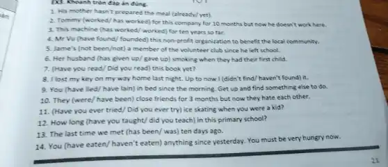 Đ3. Khoanh tròn đáp án đúng.
1. His mother hasn't prepared the meal (already)yet)
2. Tommy (worked/has worked) for this company for 10 months but now he doesn't work here.
3. This machine (has worked/ worked) for ten years so far.
4. Mr Vu (have found/ founded) this non-profit organization to benefit the local community.
5. Jame's (not been/not)a member of the volunteer club since he left school.
6. Her husband (has given up/gave up)smoking when they had their first child.
7. (Have you read Did you read) this book yet?
8. I lost my key on my way home last night. Up to now I (didn't find/haven't found) it.
9. You (have lied/have lain) in bed since the morning. Get up and find something else to do.
10. They (were/have been) close friends for 3 months but now they hate each other.
11. (Have you ever tried/Did you ever try) ice skating when you were a kid?
12. How long (have you taught/ did you teach) in this primary school?
14. You (have eaten/haven't eaten) anything since yesterday. You must be very hungry now.
13. The last time we met (has been/was) ten days ago.