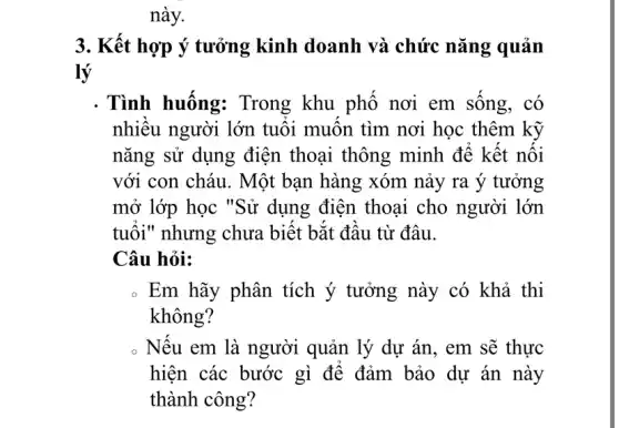 3. Kết hợp ý tưởng kinh doanh và chức nǎng quản
lý
. Tình huống:Trong khu phổ nơi em sông, có
nhiêu người lớn tuôi muôn tìm nơi học thêm kỹ
nǎng sử dụng điện thoại thông minh đê kết nội
với con cháu. Một bạn hàng xóm nảy ra ý tưởng
mở lớp học "Sử dụng điện thoại cho người lớn
tuôi" nhưng chưa biết bắt đầu từ đâu.
Câu hỏi:
. Em hãy phân tích ý tưởng này có khả thi
không?
Nếu em là người quản lý dự án , em sẽ thực
hiện các bước gì để đảm bảo dự án này
thành công?