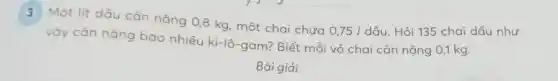 3 Một lít dấu cân nặng 0,8 kg , một chai chứa
0,75/dgrave (a)u Hỏi 135 chai dầu như
vậy cản nặng bao nhiêu ki-lô-gam? Biết mỗi vỏ chai cân nặng 0,1 kg.
Bài giải