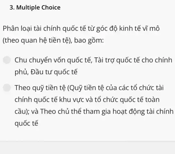 3. Multiple Choice
Phân loại tài chính quốc tế từ góc độ kinh tế vĩ mô
(theo quan hệ tiền tệ), bao gồm:
Chu chuyển vốn quốc tế, Tài trợ quốc tế cho chính
phủ, Đầu tư quốc tế
Theo quỹ tiền tệ (Quỹ tiền tệ của các tổ chức tài
chính quốc tế khu vực và tổ chức quốc tế toàn
cầu); và Theo chủ thế tham gia hoạt động tài chính
quốc tế