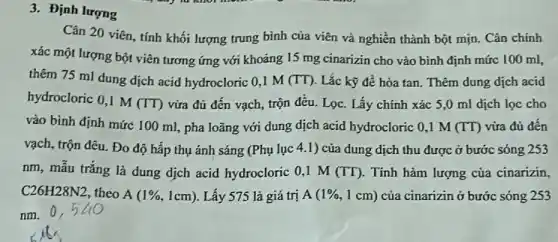 3. Định lượng
Cân 20 viên, tính khối lượng trung bình của viên và nghiền thành bột mịn. Cân chính
xác một lượng bột viên tương ứng với khoảng 15 mg cinarizin cho vào bình định mức 100 ml,
thêm 75 ml dung dịch acid hydrocloric O ,1 M (TT). Lắc kỹ để hòa tan. Thêm dung dịch acid
hydrocloric 0,1 M
(TT) vừa đủ đến vạch , trộn đều. Lọc. Lấy chính xác 5,0 ml dịch lọc cho
vào bình định mức 100 ml, pha loãng với dung dịch acid hydrocloric 0,1 M (TT) vừa đủ đến
vạch, trộn đêu. Đo độ hấp thụ ánh sáng (Phụ lục 41) của dung dịch thu được ở bước sóng 253
nm, mẫu trắng là dung dịch acid hydrocloric 0,1 M (TT). Tính hàm lượng của cinarizin,
C26H28N2 theo A (1% ,1cm) Lấy 575 là giá trị A (1% ,1cm) của cinarizin ở bước sóng 253
nm.