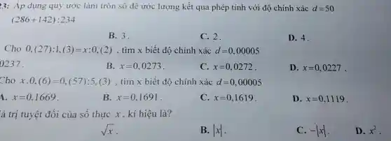 3: Áp dụng quy ước làm tròn số để ước lượng kết quả phép tính với độ chính xác d=50
(286+142):234
B.3.
C. 2.
D. 4.
Cho 0,(27):1,(3)=x:0,(2) , tìm x biết độ chính xác d=0,00005
0237.
B. x=0,0273
C. x=0,0272
D. x=0,0227 .
Cho x.0,(6)=0,(57) :5,(3), tìm x biết độ chính xác d=0,00005
A. x=0,1669
B. x=0,1691
C. x=0,1619
D. x=0,1119 .
á trị tuyệt đối của số thực x , kí hiệu là?
sqrt (x)
B. vert xvert 
C. -vert xvert 
D. x^2 .