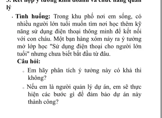 3. Ret hợp ý tương Kim doanh và chúc hàng quan
lý
. Tình huống:Trong khu phô nơi em sông, có
nhiêu người lớn tuôi muôn tìm nơi học thêm kỹ
nǎng sử dụng điện thoại thông minh để kết nối
với con cháu. Một bạn hàng xóm nảy ra ý tưởng
mở lớp học "Sử dụng điện thoại cho người lớn
tuổi" nhưng chưa biết bắt đầu từ đâu.
Câu hỏi:
. Em hãy phân tích ý tưởng này có khả thi
không?
. Nếu em là người quản lý dự án , em sẽ thực
hiện các bước gì để đảm bảo dư án này
thành công?