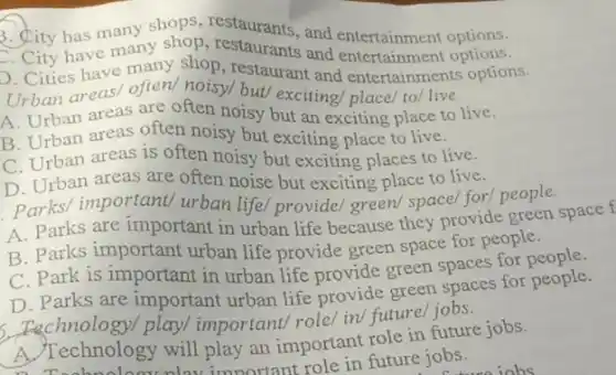 3. Sity has many shops, restaurants and entertainment options.
3. City has many and entertainment options.
Cities have many shop restaurant and entertainments options.
Urban areas/ often noisy/ but/ exciting/place/to/live.
A. Urban areas are often noisy but an exciting place to live.
B. Urban areas often noisy but exciting place to live.
C. Urban areas is often noisy but exciting places to live.
D. Urban areas are often noise but exciting place to live.
Parks/important/ urban life/provide/ green/space/for/ people.
A. Parks are important in urban life because they provide green space f
B. Parks important urban life provide green space for people.
C. Park is important in urban life provide green spaces for
D. Parks are important urban life provide green spaces for people.
Fechnology/play/important/ role/ in/future/jobs.
A. Technology will play an important role in future jobs.
Technology will important role in future jobs.
iohs