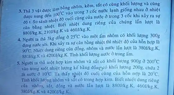 3. Thả 3 vật được làm bằng nhôm, kẽm, sắt có cùng khối lượng và cùng
được nung đến
100^circ C
vào trong 3 cốc nước lạnh giống nhau ở nhiệt
độ t. So sánh nhiệt độ cuối cùng của nước ở trong 3 cốc khi xảy ra sự
cân bằng nhiệt Biết nhiệt dung riêng của chúng lần lượt là
880J/kg,K,210J/kg.K
và 460J/kgcdot K
4. Người ta thả 3kg đồng ở
25^circ C vào một ấm nhôm có khối lượng 300g
đựng nước sôi. Khi xảy ra sự cân bằng nhiệt thì nhiệt độ của hỗn hợp là
90^circ C Nhiệt dung riêng của đồng, nhôm và nước lần lượt là 380J/kgcdot K
880J/kg K và 4200J/kgcdot K . Tính khối lượng nước ở trong ấm.
5. Người ta thả một hợp kim nhôm và sắt có khối lượng 900g ở 200^circ C
vào trong một nhiệ t lượng kế bằng đồngscó khối lượng 200 g, chứa 2
lít nước ở 10^circ C Ta thấy nhiệt độ cuối cùng của hỗn nợp là 20^circ C
Tính khối lượng nhôm và sắt có trong hợp kim Biết nhiệt dung riêng
của nhôm, sắt , đồng và nước lần lượt là 880J/kg.K,460J/kgcdot K
380J/kg K và 4200J/kg.K