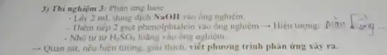 3) Thí nghiệm 3:Phản ứng base
2 mL dung dịch NaOH vào ống nghiệm.
- Thêm tiếp 2 giọt phenolphtalein vào ống nghiệm ­­­­→ Hiện tượng: .........
__
- Nhỏ từ từ H_(2)SO_(4) loãng nghiệm.
­­­­→ Quan sát, nêu hiện tượng, giải thích viết phương trình phản ứng xảy ra.