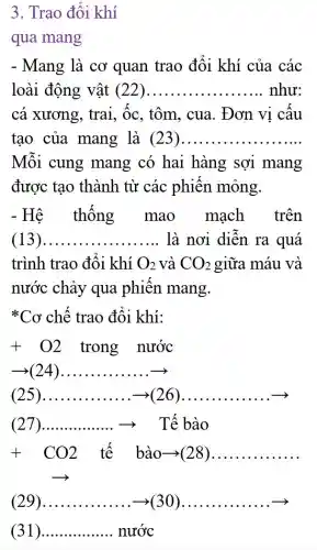 3. Trao đôi khí
qua mang
- Mang là cơ quan trao đối khí của các
loài động vật (22) __ như:
cá xương, trai , Ôc, tôm, cua . Đơn vị câu
tạo của mang là (23) __
Mỗi cung mang có hai hàng sợi mang
được tạo thành từ các phiên mỏng.
- Hệ thông mao mạch trên
(13) __ là nơi diễn ra quá
trình trao đôi khí O_(2) và CO_(2) giữa máu và
nước chảy qua phiên mang.
* Cơ chế trao đổi khí:
+ O2 trong nước
(24) __ x
(25) __	__ .....
(27 __	Tế bào
+CO2 tế bào->(28) __
(29) __ ( __