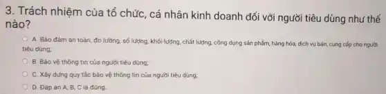 3. Trách nhiệm của tổ chức, cá nhân kinh doanh đối với người tiêu dùng như thế
nào?
A. Bảo đảm an toàn, đo lưỡng, số lượng, khối lượng , chất lượng, công dụng sản phẩm, hàng hóa, dịch vụ bán,cung cấp cho người
tiêu dùng;
B. Bảo vệ thông tin của người tiêu dùng;
C. Xây dựng quy tắc bảo vệ thông tin của người tiêu dùng;
D. Đáp án A B, C là đúng.