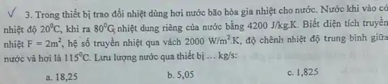 3. Trong thiết bị trao đổi nhiệt dùng hơi nước bão hòa gia nhiệt cho nước . Nước khi vào có
nhiệt độ 20^circ C khi ra 80^circ G nhiệt dung riêng của nước bằng 4200J/kgcdot K Biết diện tích truyền
nhiệt F=2m^2 hệ số truyền nhiệt qua vách 2000W/m^2cdot K độ chênh nhiệt độ trung bình giữa
nước và hơi là 115^circ C Lưu lượng nước qua thiết bị __ kg/s
a. 18,25
b. 5,05
c. 1,825