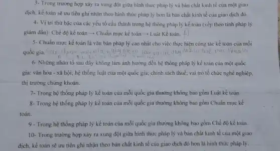 3- Trong trường hợp xảy ra xung đột giữa hình thức pháp lý và bản chất kinh tế của một giao
dịch, kế toán sẽ ưu tiên ghi nhận theo hình thức pháp lý hơn là bàn chất kinh tế của giao dịch đó.
4- Vị trí thứ bậc của các yếu tố cấu thành trong hệ thống pháp lý kế toán (xếp theo tính pháp lý
giảm dần): Chế độ kế toán ­­­­→ Chuẩn mực kế toán ­­­­→ Luật Kế toán.
5- Chuẩn mực kế toán là vǎn bản pháp lý cao nhất cho việc thực hiện công tác kế toán của mỗi
quốc gia. Sou
6- Những nhân tố sau đây không làm ảnh hưởng đến hệ thống pháp lý kế toán của một quốc
gia: vǎn hóa -xã hội; hệ thống luật của một quốc gia; chính sách thuế ; vai trò tổ chức nghề nghiệp,
thị trường chứng khoán.
7- Trong hệ thống pháp lý kế toán của mỗi quốc gia thường không bao gồm Luật kế toán.
8- Trong hệ thống pháp lý kế toán của mỗi quốc gia thường không bao gồm Chuẩn mực kế
toán.
9 - Trong hệ thống pháp lý kế toán của mỗi quốc gia thường không bao gồm Chế độ kế toán.
10- Trong trường hợp xảy ra xung đột giữa hình thức pháp lý và bản chất kinh tế của một giao
dịch, kế toán sẽ ưu tiên ghi nhận theo bản chất kinh tế của giao dịch đó hơn là hình thức pháp lý.