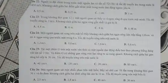 3. âu 22: Người ta đặt chim trong nước một nguồn âm có tần số 725 Hz và tốc độ truyền âm trong nước là
1450m/s
Khoảng cách giữa hai điểm gần nhau nhất trong nước dao động ngược pha là
A. 0,5 m.
B. 0,25 m.
C. 1 cm.
D. 1 m.
Câu 23: Trong khoảng thời gian 12 s một người quan sát thấy có 6 ngọn sóng đi qua trước mặt mình Tốc độ
truyền sóng là 2m/s
Khoảng cách giữa hai ngọn sóng gần nhất có giá trị là
A. 4,8 m.
B. 6 m.
C. 4 m.
D. 0,48 m.
Câu 24: Một người quan sát sóng trên mặt hồ thấy khoảng cách giữa hai ngọn sóng liên tiếp bằng 120cm và
có 4 ngọn sóng qua trước mặt trong 6 s. Tốc độ truyền sóng trên mặt nước là
A. 1,2m/s
B. 0,8m/s
C. 1,6m/s
D. 0,6m/s
Câu 25: Tại một điểm O trên mặt nước yên tĩnh có một nguồn dao động điều hoà theo phương thẳng đứng
với tần số 2 Hz. Từ điểm O có những gợn sóng tròn lan rộng ra xa xung quanh. Khoảng cách giữa hai gợn
sóng kế tiếp là 20 cm. Tốc độ truyền sóng trên mặt nước là
A. 40cm/s
B. 120cm/s
C. 20cm/s
D. 80cm/s
Câu 26: Một người quan sát một chiếc phao trên mặt biển thấy nó nhô cao 10 lần trong khoảng thời gian
36 s và đo được khoảng cách giữa hai đỉnh sóng lân cận là 10 m.Tốc độ truyền sóng trên mặt biển là
A. 2,5m/s
B. 2,8m/s
C. 40m/s
D. 36m/s.