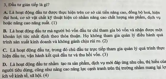 3, Đầu tư gián tiếp là gì?
A. Là hoạt động đầu tư được thực hiện trên cơ sở cải tiến nâng cao , đồng bộ hoá, hiện
đại hoá, cơ sở vật chất kỹ thuật hiện có nhằm nâng cao chất lượng sản phẩm, dịch vụ
hoặc nâng cao nǎng suât. (1)
B. Là hoạt động đâu tư mà người bỏ vốn đầu tư chỉ tham gia bỏ vốn và nhận được một
khoản lợi tức nhất định theo thỏa thuận.Họ không tham gia quản lý điều hành quá
trình sản xuất kinh doanh và không gánh chịu rủi ro. (2)
C. Là hoạt động đầu tư, trong đó chủ đầu tư trực tiếp tham gia quản lý quá trình thực
hiện đầu tư, vận hành kết quả đầu tư và thu hôi vôn. (3)
D. Là hoạt động đầu tư nhǎm tạo ra sản phẩm, dịch vụ mới đáp ứng nhu cầu, thị hiếu của
người tiêu dùng, cũng như nâng cao nǎng lực cạnh tranh trên thị trường nhằm mang lại lợ
ích về kinh tê , xã hội. (4)