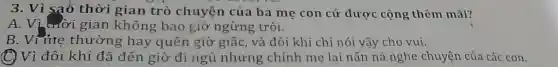 3. Vì sao thời gian trò chuyện của ba mẹ con cứ được cộng thêm mãi?
A. Vi trời gian không bao giờ ngừng trôi.
B. Vi me thường hay quên giờ giấc , và đôi khi chỉ nói vậy cho vui.
(C) Vì đôi khi đã đến giờ đi ngủ nhưng chính mẹ lại nấn ná nghe chuyện của các con.