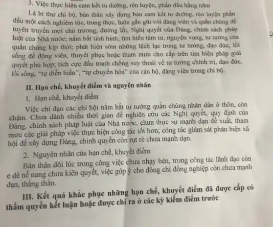 3. Việc thực hiện cam kết tu dưỡng , rèn luyện, phấn đấu hằng nǎm
Là bí thư chi bộ, bản thân xây dựng bản cam kết tu dưỡng, rèn luyện phấn
đấu một cách nghiêm túc, trung thực, luôn gần gũi với đảng viên và quần chúng đề
tuyên truyền mọi chủ trương, đường lối, Nghị quyết của Đảng, chính sách pháp
luật của Nhà nước;nắm bắt tình hình , tìm hiểu tâm tư , nguyện vọng, tư tưởng của
quần chúng kịp thời;phát hiện sớm những lệch lạc trong tư tưởng, đạo đức, lối
sống để động viên., thuyết phục hoặc tham mưu cho cấp trên tìm biện pháp giải
quyết phù hợp; tích cực đấu tranh chống suy thoái về tư tưởng chính trị, đạo đức.
lối sống, "tự diễn biến", "tự chuyển hóa ' của cán bộ, đảng viên trong chi bộ.
II. Hạn chế, khuyết điểm và nguyên nhân
1. Hạn chế, khuyết điểm
Việc chi đạo các chi hội nắm bắt tư tưởng quần chúng nhân dân ở thôn . còn
chậm. Chưa dành nhiêu thời gian để nghiên cứu các Nghị quyết,quy định của
Đảng, chính sách pháp luật của Nhà nước , chưa thực sự mạnh dạn để xuất, tham
mưu các giải pháp việc thực hiện công tác tốt hơn; công tác giám sát phản biện xã
hội để xây dựng Đảng, chính quyền còn rụt rè chưa mạnh dạn.
2. Nguyên nhân của hạn chế, khuyết điểm
Bản thân đôi lúc trong công việc chưa nhạy bén, trong công tác lãnh đạo còn
e dè nê nang chưa kiên quyết, việc góp ý cho đông chí đồng nghiệp còn chưa mạnh
dạn, thẳng thǎn.
III. Kết quả khắc phục những hạn chê , khuyết điểm đã được cấp có
thẩm quyền kết luận hoặc được chỉ ra ở các kỳ kiểm điểm trước