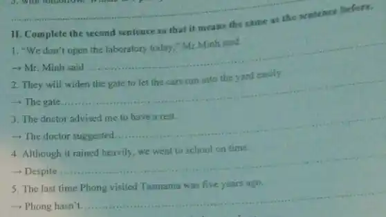 3. Win tomorrow. Which are
II. Complete the second sentence so that it means the same as the sentence before.
1. "We don't open the laboratory today," Mr Minh said.
- Mr. Minh said
__
They will
- The gate...
__
The doctor advised
- The doctor suggested.
__
Although
- Despite
__
The last time
-> Phong hasn't.
__