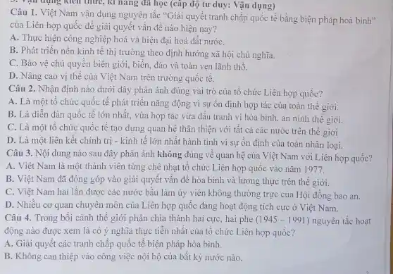 3. Yại dung kiên thức, kì nǎng đã học (cấp độ tư duy: Vận dụng)
Câu 1. Việt Nam vận dụng nguyên tǎc "Giải quyết tranh chấp quốc tế bằng biện pháp hoà
của Liên hợp quốc để giải quyết vấn đề nào hiện nay?
A. Thực hiện công nghiệp hoá và hiện đại hoá đất nướC.
B. Phát triển nền kinh tế thị trường theo định hướng xã hội chủ nghĩa.
C. Bảo vệ chủ quyên biên giới , biển, đảo và toàn vẹn lãnh thổ.
D. Nâng cao vị thể của Việt Nam trên trường quốc tế.
Câu 2. Nhận định nào dưới đây phản ánh đúng vai trò của tô chức Liên hợp quốc?
A. Là một tố chức quốc tế phát triển nǎng động vì sự ôn định hợp tác của toàn thế giới.
B. Là diễn đàn quốc tê lớn nhật., vừa hợp tác vừa đấu tranh vì hòa bình, an ninh thế giới.
C. Là một tổ chức quốc tế tạo dựng quan hệ thân thiện với tất cả các nước trên thế giới
D. Là một liên kết chính trị - kinh tê lớn nhất hành tinh vì sự ổn định của toàn nhân loai.
Câu 3. Nội dung nào sau đây phản ánh không đúng về quan hệ của Việt Nam với Liên hợp quốc?
A. Việt Nam là một thành viên từng chê nhạt tổ chức Liên hợp quốc vào nǎm 1977.
B. Việt Nam đã đóng góp vào giải quyết vấn đề hòa bình và lương thực trên thế giới.
C. Việt Nam hai lân được các nước bầu làm ủy viên không thường trực của Hội đồng bảo an.
D. Nhiêu cơ quan chuyên môn của Liên hợp quốc đang hoạt động tích cực ở Việt Nam.
Câu 4. Trong bối cảnh thể giới phân chia thành hai cực , hai phe (1945-1991) nguyên tắc hoạt
động nào được xem là có ý nghĩa thực tiễn nhất của tổ chức Liên hợp quốc?
A. Giải quyết các tranh chấp quốc tế biện pháp hòa bình.
B. Không can thiệp vào công việc nội bộ của bất kỳ nước nào.