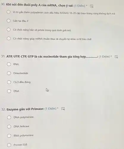 30. Khi nói đến đuôi poly A của mRNA, chọn ý sai:(1 Điểm)
Vị trí gắn thêm polyadenin cách dấu hiệu AATAAA 18-20 cặp base trong vùng không dịch mã
Gắn tai đầu 3'
Có chức nǎng bảo vệ prtein trong quá trình giải mã.
Có chức nǎng giúp mRNA thuần thục di chuyển từ nhân ra tế bào chất
31. ATP, UTP, CTP GTP là các nucleotide tham gia tổng hợp __ : (1 Điểm)
RNA.
Dinucleotide
Cả 3 đều đúng
DNA
32. Enzyme gắn với Primase: (1 Điểm)
DNA-polymerase
DNA helicase
RNA-polymerase
Protein SSB