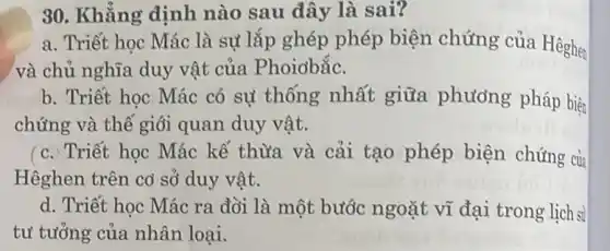 30. Khẳng định nào sau đây là sai?
a. Triết học Mác là sự lắp ghép phép biện chứng của Hêghen
và chủ nghĩa duy vật của Phoidbắc.
b. Triết học Mác có sự thống nhất giữa phương pháp biện
chứng và thế giỏi quan duy vật.
(c. Triết học Mác kế thừa và cải tạo phép biện chứng của
Hêghen trên cờ sở duy vật.
d. Triết học Mác ra đời là một bước ngoặt vĩ đại trong lịch sử
tư tưởng của nhân loại.