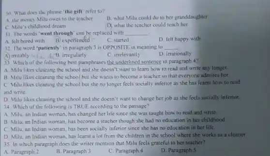 30. What does the phrase "the gift" refer to?
B. what Milu could do to her granddaughter
A. the money Milu owes to the teacher
D. what the teacher could teach her
C. Milu's childhood dream
31. The words "went through" can be replaced with __ .
A. felt bored with
B. experienced
C. started
D. felt happy with
32. The word "patiently in paragraph 3 is OPPOSITE in meaning to __
A. irritably is
B. irregularly
C. irrelevantly
D. irrationally
33. Which of the following best paraphrases the underlined sentence in paragraph 4?
A. Milu likes cleaning the school and she doesn't want to learn how to read and write any longer.
B. Milu likes cleaning the school but she wants to become a teacher so that everyone admires her.
C. Milu likes cleaning the school but she no longer feels socially inferior as she has learnt how to read
and write.
D. Milu likes cleaning the school and she doesn't want to change her job as she feels socially inferior.
34. Which of the following is TRUE according to the passage?
A. Milu, an Indian woman, has changed her life since she was taught how to read and write.
B. Milu, an Indian woman, has become a teacher though she had no education in her childhood.
C. Milu, an Indian woman, has been socially inferior since she has no education in her life.
D. Milu, an Indian woman, has learnt a lot from the children in the school where she works as a cleaner.
35. In which paragraph does the writer mention that Milu feels grateful to her teacher?
A. Paragraph 2
B. Paragraph 3
C. Paragraph 4
D. Paragraph 5