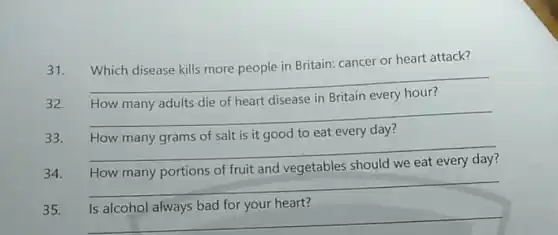 31. Which disease kills more people in Britain: cancer or heart attack?
__
preparation
32.
in Britain
__
33. How many grams of salt is it good to eat every day?
__
34.
vegetables should we
__
35.
heart?
__