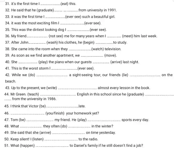 31. It's the first time I __ (eat) this
32. He said that he (graduate) __ from university in 1991.
33. it was the first time I __ (ever see) such a beautiful girl.
34. it was the most exciting film I __ (ever see)
35. This was the dirtiest looking dog I __ (ever see
36. My friend __ (not see) me for many years when I __ (meet) him last week.
37. After John __ (wash) his clothes, he (begin) __ to study
38. She came into the room when they __ (watch) television.
39. As scon as we find another apartment, we __ (move)
40. She __ (play) the piano when our guests __ (arrive) last night.
41. This is the worst storm I __ (ever see)
42. While we (do) __ a sight-seeing tour, our friends (lie) __
43. Up to the present, we (write) __ almost every lesson in the book.
44. Mr Green. (teach) __ English in this school since he (graduate)
__ from the university in 1986.
45. I think that Victor (be) __ late
46 __ (you/finish) your homework yet?
47. Tom (be) __ my friend. He (play) __ sports every day.
48. What __ they often (do) __ in the winter'
49. She said that she (arrive) __ on time yesterday
50. Keep silent! I (listen) __ to the radio
51. What (happen) __ to Daniel's family if he still doesn't find a job?