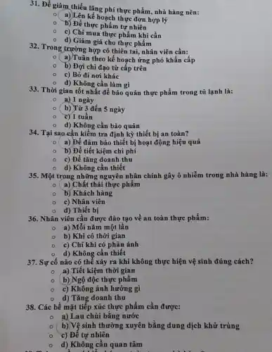 31. Để giảm thiểu lãng phí thực phẩm., nhà hàng nên:
a))Lên kế hoạch thực đơn hợp lý
b) Để thực phẩm tự nhiên
c) Chỉ mua thực phẩm khi cần
d) Giảm giá cho thực phẩm
32. Trong trườnp hợp có thiên tại nhân viên cần:
a) Tuân theo kế hoạch ứng phó khẩn cấp
b) Đợi chỉ đạo từ cấp trên
c) Bỏ đi nơi khác
d) Không cần làm gì
33. Thời gian tốt nhất để bảo quản thực phẩm trong tủ lạnh là:
a) 1 ngày
b) Từ 3 đến 5 ngày
c) 1 tuần
d) Không cần bảo quản
34. Tại sao cần kiểm tra định kỳ thiết bị an toàn?
a) Để đảm bảo thiết bị hoạt động hiệu quả
b) Để tiết kiệm chi phí
c) Để tǎng doanh thu
d) Không cần thiết
35. Một trong những nguyên nhân chính gây ô nhiễm trong nhà hàng là:
( a) Chất thải thực phẩm
b) Khách hàng
c) Nhân viên
d) Thiết bị
36. Nhân viên cần được đào tạo về an toàn thực phẩm:
a) Mỗi nǎm một lần
b) Khi có thời gian
c) Chỉ khi có phản ánh
d) Không cần thiết
37. Sự cố nào có thể xảy ra khi không thực hiện vệ sinh đúng cách?
a) Tiết kiệm thời gian
( b) Ngộ độc thực phẩm
c) Không ảnh hưởng gì
d) Tǎng doanh thu
38. Các bề mặt tiếp xúc thực phẩm cần được:
a) Lau chùi bằng nước
b)Vệ sinh thường xuyên bằng dung dịch khử trùng
c) Để tự nhiên
d) Không cần quan tâm