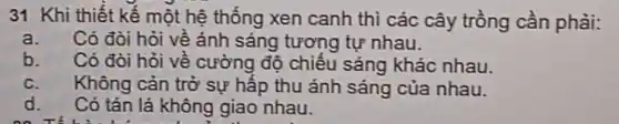 31 Khi thiết kế một hệ thống xen canh thì các cây trồng cần phải:
a. Có đòi hỏi về ảnh sáng tương tự nhau.
b. Có đòi hỏi về cường độ chiếu sáng khác nhau.
c. Không cản trở sự hấp thu ánh sáng của nhau.
d. Có tán lá không giao nhau.
on TV