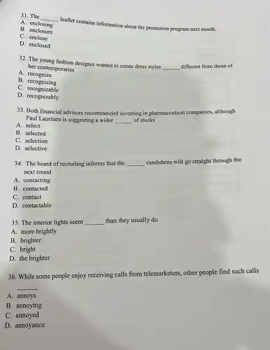 31. The __
leaflet contains information about the promotion program next month.
A. enclosing
B. enclosure
C enclose
D. enclosed
32. The designer wanted to create dress styles
__ different from those of her contemporaries
A. recognize
B. recognizing
C . recognizable
D. recognizably
33. Both financial advisors recommended investing in pharmaceutical companies.although
Paul Laurinen is suggesting a wider __ of stocks
A. select
B. selected
C. selection
D. selective
34. The board of recruiting informs that the __ candidates will go straight through the
next round
A. contacting
B. contacted
C. contact
D. contactable
35. The interior lights seem __ than they usually do
A. more brightly
B. brighter
C. bright
D. the brighter
36. While some people enjoy receiving calls from telemarketers, other people find such calls
__
A. annoys
B. annoying
C. annoyed
D. annoyance