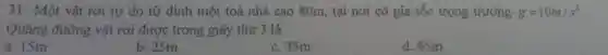 31 Một vật rơi tự do từ đỉnh một toà nhà cao 80m, tại nơi có gia tốc trọng trường g=10m/s^2
Quãng đường vật rơi được trong giây thứ 3 là
a. 15m
b. 25m
c. 35m
d. 45m