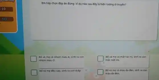 3
:10
Em hãy chọn đáp án đúng: Ví dụ nào sau đây là hiện tượng di truyền?
Bố và mẹ có nhóm máu A, sinh ra con
nhóm máu O.
square 
Bố và mẹ có mát hai mi, sinh ra con
mát một mí.
__
Bố và mẹ đều cao, sinh ra con thấp. 2
Bố và mẹ có màu da đen, sinh ra con
màu da đen.
3