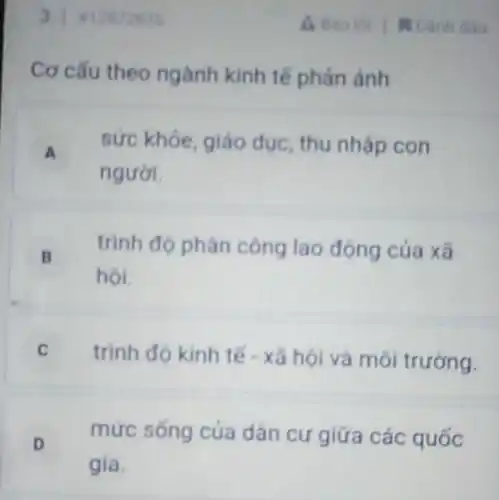 31812872635
Cơ cấu theo ngành kinh tế phản ánh
A .
sức khóe, giáo dục, thu nhập con
người.
B
hôi.
trình độ phân công lao động cúa xã
.
C trình đó kinh tế - xã hội và môi trường.
D v
mức sống của dân cư giữa các quốc