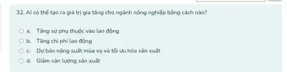 32. Al có thể tạo ra giá trị gia tǎng cho ngành nông nghiệp bằng cách nào?
a. Tǎng sự phụ thuộc vào lao động
b. Tǎng chi phí lao động
c. Dự báo nǎng suất mùa vụ và tối ưu hóa sản xuất
d. Giảm sản lượng sản xuất