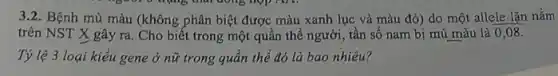 3.2. Bệnh mù màu (không phân biệt được màu xanh lục và màu đỏ) do một allele lặn nǎm
trên NST X gây ra. Cho biết trong một quần thể người , tần số nam bị mù màu là 0,08.
Tỷ lệ 3 loại kiểu gene ở nữ trong quần thể đó là bao nhiêu?